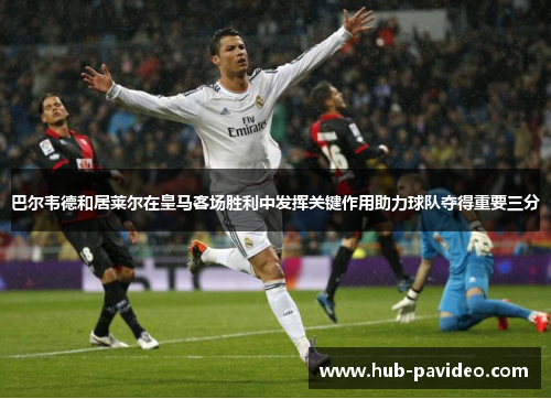 巴尔韦德和居莱尔在皇马客场胜利中发挥关键作用助力球队夺得重要三分