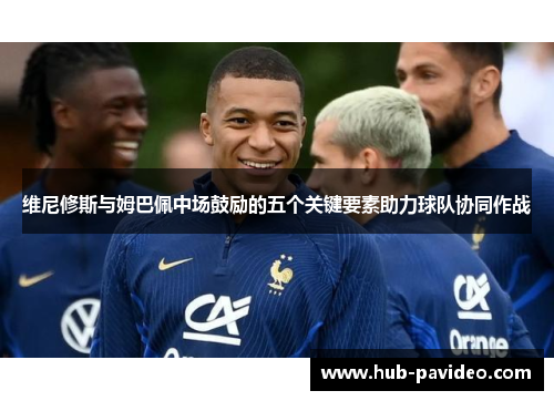 维尼修斯与姆巴佩中场鼓励的五个关键要素助力球队协同作战