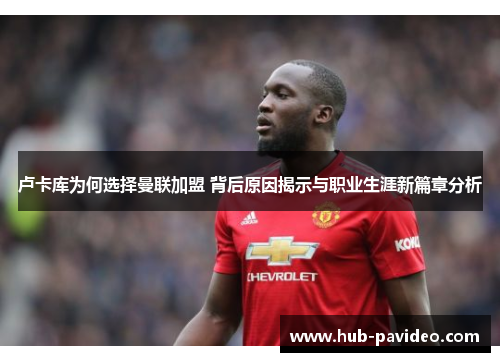 卢卡库为何选择曼联加盟 背后原因揭示与职业生涯新篇章分析