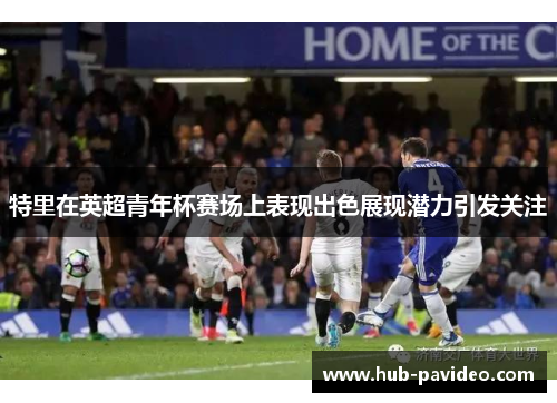 特里在英超青年杯赛场上表现出色展现潜力引发关注