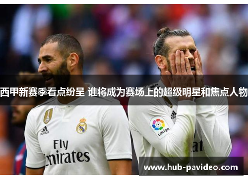 西甲新赛季看点纷呈 谁将成为赛场上的超级明星和焦点人物